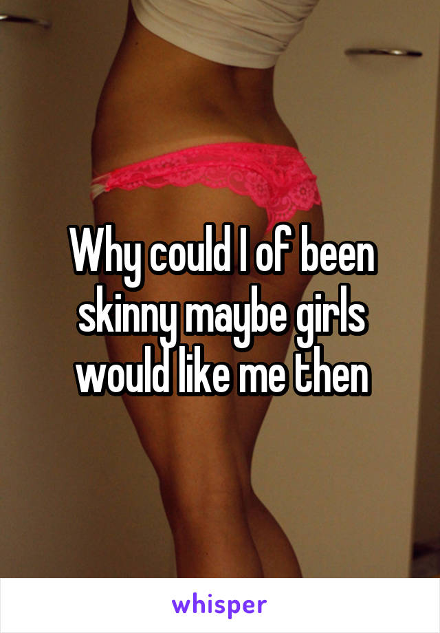 Why could I of been skinny maybe girls would like me then