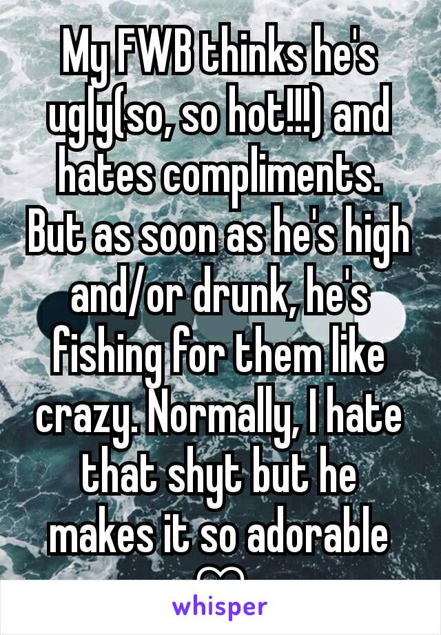 My FWB thinks he's ugly(so, so hot!!!) and hates compliments. But as soon as he's high and/or drunk, he's fishing for them like crazy. Normally, I hate that shyt but he makes it so adorable ♡