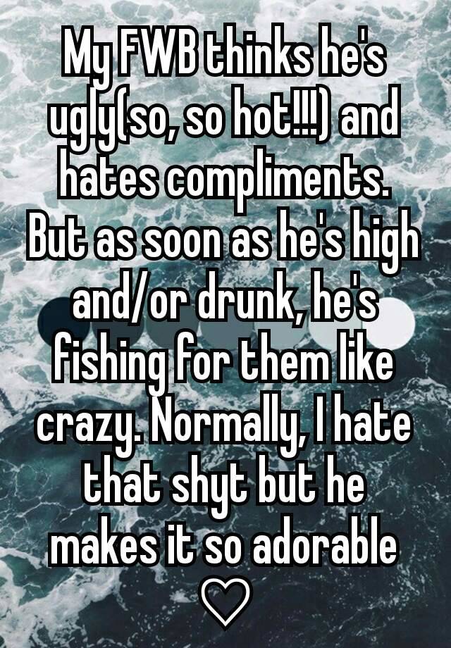 My FWB thinks he's ugly(so, so hot!!!) and hates compliments. But as soon as he's high and/or drunk, he's fishing for them like crazy. Normally, I hate that shyt but he makes it so adorable ♡