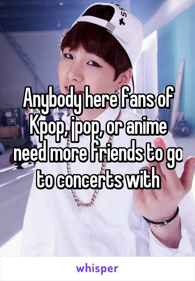 Anybody here fans of Kpop, jpop, or anime need more friends to go to concerts with