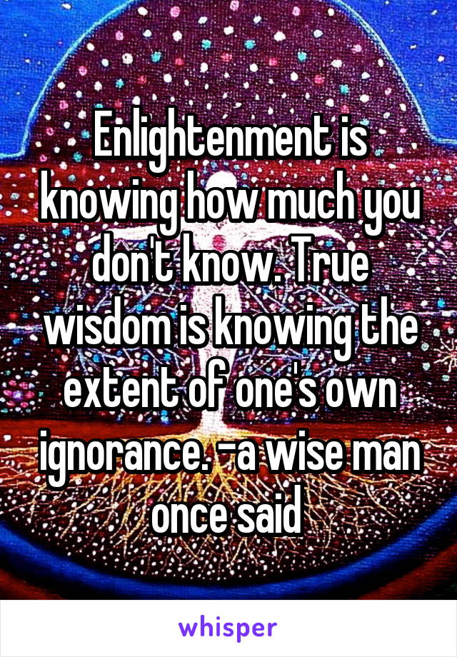 Enlightenment is knowing how much you don't know. True wisdom is knowing the extent of one's own ignorance. -a wise man once said 