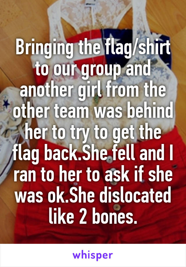 Bringing the flag/shirt to our group and another girl from the other team was behind her to try to get the flag back.She fell and I ran to her to ask if she was ok.She dislocated like 2 bones.