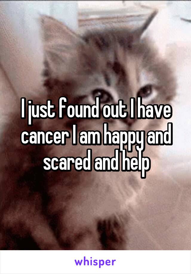 I just found out I have cancer I am happy and scared and help