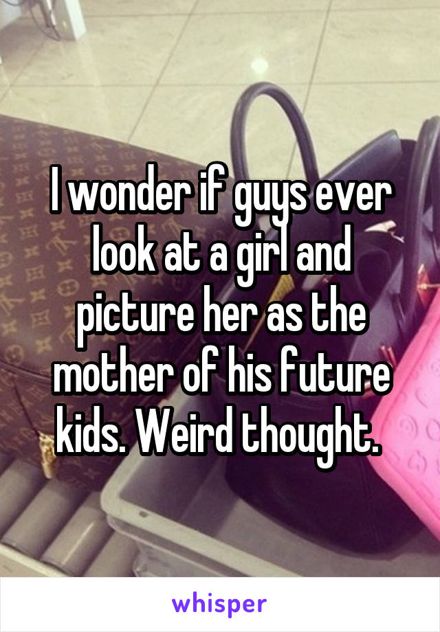 I wonder if guys ever look at a girl and picture her as the mother of his future kids. Weird thought. 