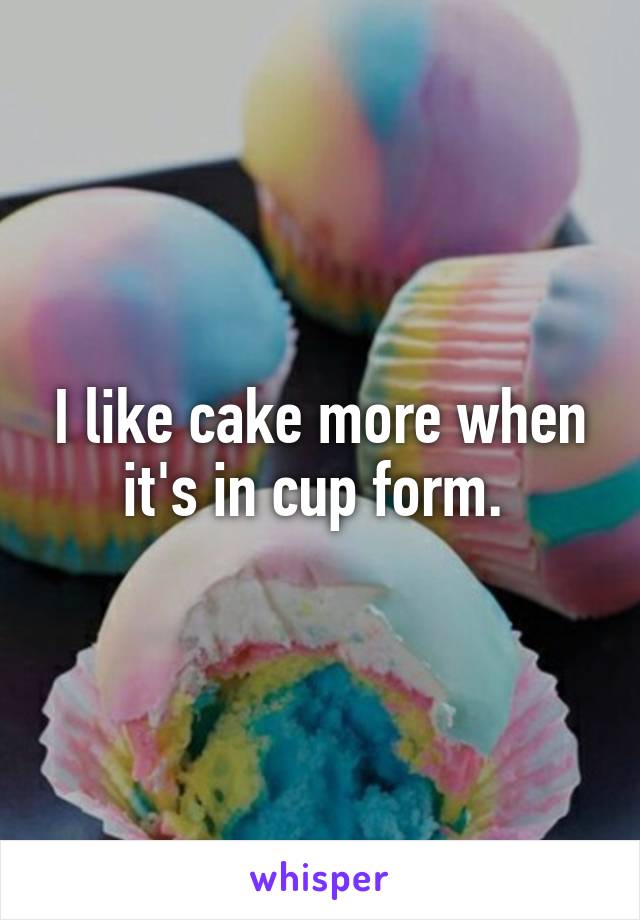 I like cake more when it's in cup form. 