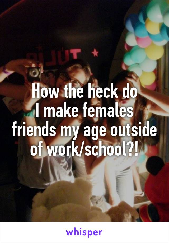 How the heck do
I make females friends my age outside of work/school?!