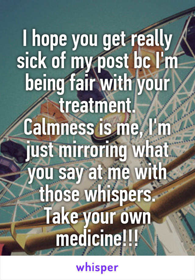 I hope you get really sick of my post bc I'm being fair with your treatment.
Calmness is me, I'm just mirroring what you say at me with those whispers.
Take your own medicine!!!