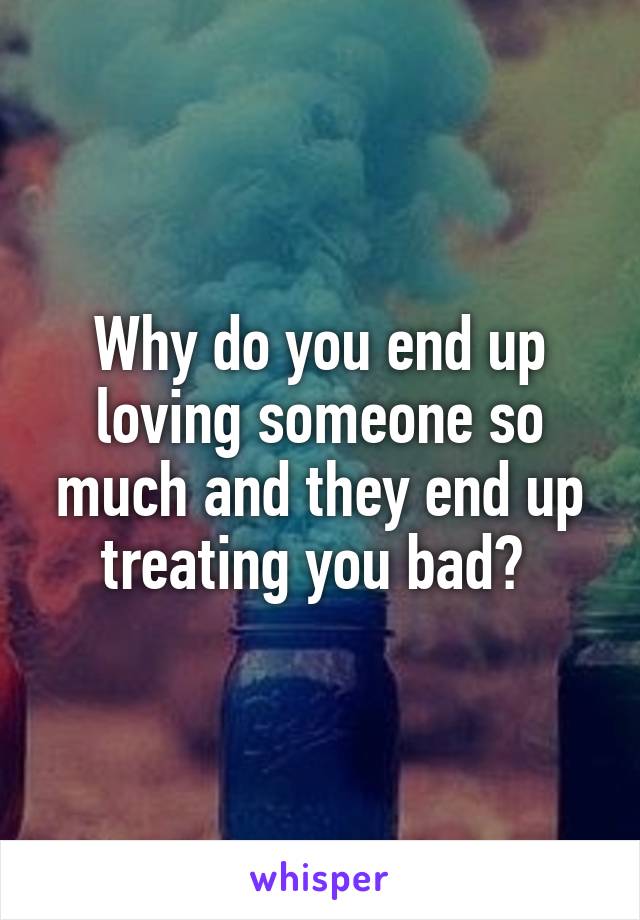 Why do you end up loving someone so much and they end up treating you bad? 