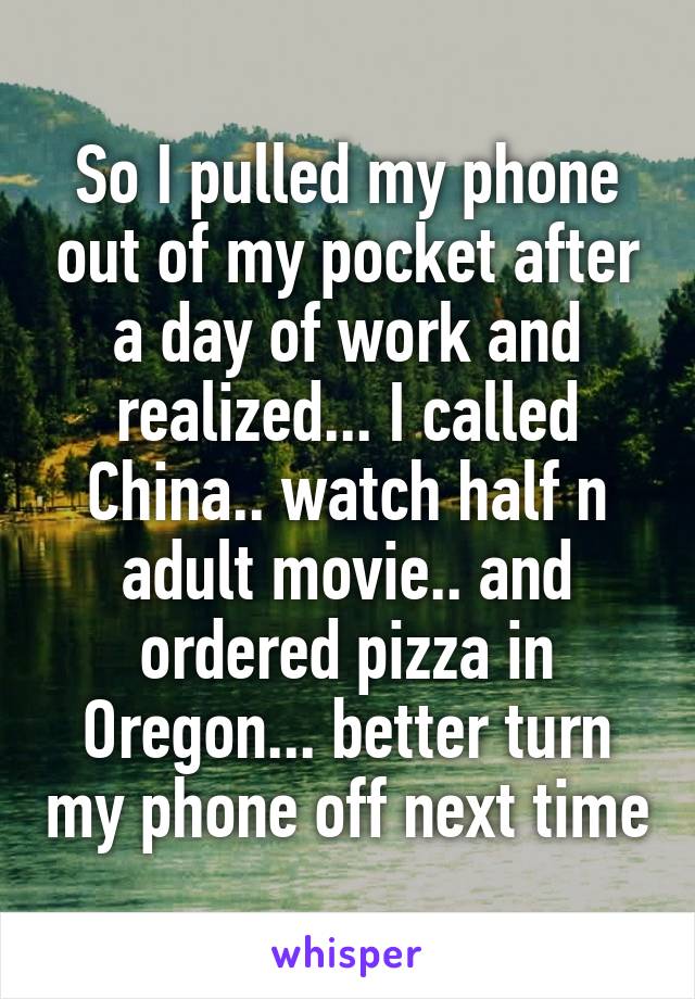 So I pulled my phone out of my pocket after a day of work and realized... I called China.. watch half n adult movie.. and ordered pizza in Oregon... better turn my phone off next time