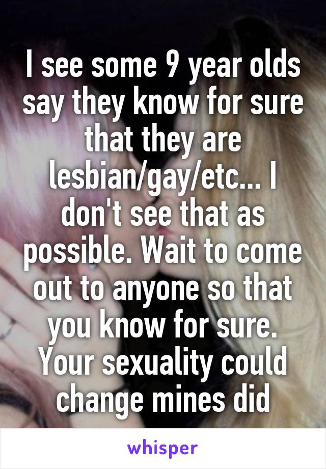 I see some 9 year olds say they know for sure that they are lesbian/gay/etc... I don't see that as possible. Wait to come out to anyone so that you know for sure. Your sexuality could change mines did
