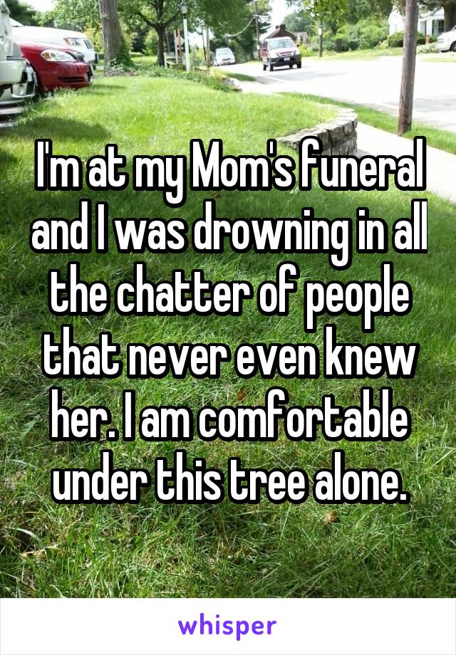 I'm at my Mom's funeral and I was drowning in all the chatter of people that never even knew her. I am comfortable under this tree alone.