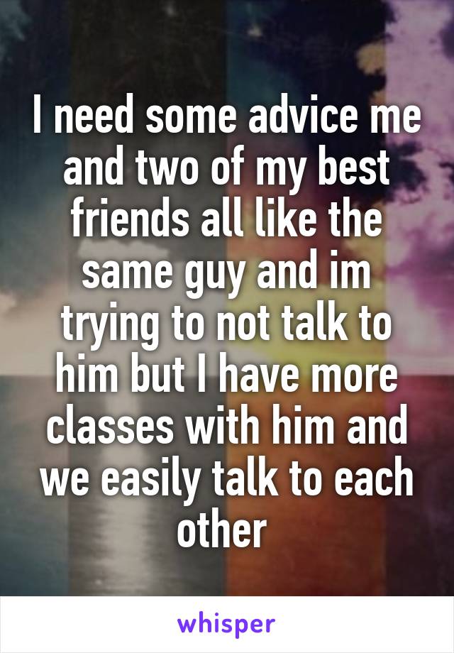 I need some advice me and two of my best friends all like the same guy and im trying to not talk to him but I have more classes with him and we easily talk to each other 