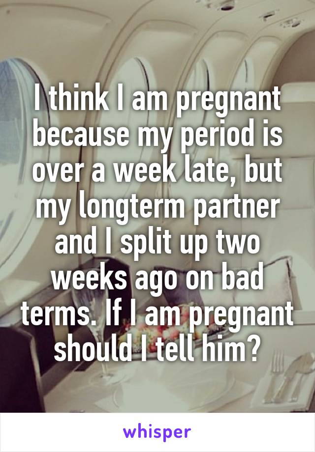 I think I am pregnant because my period is over a week late, but my longterm partner and I split up two weeks ago on bad terms. If I am pregnant should I tell him?