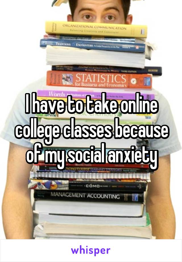 I have to take online college classes because of my social anxiety