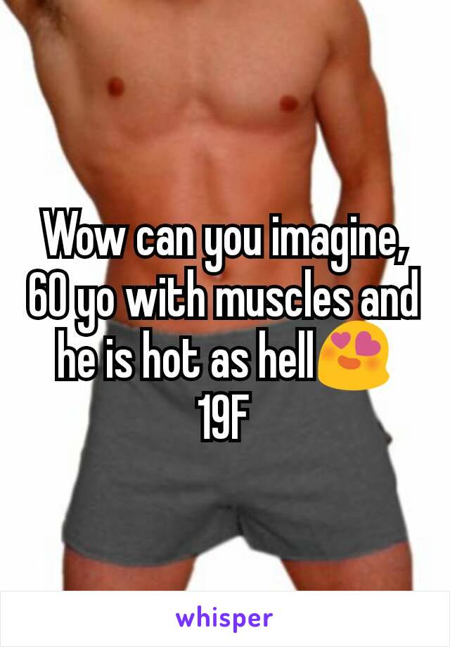 Wow can you imagine, 60 yo with muscles and he is hot as hell😍
19F