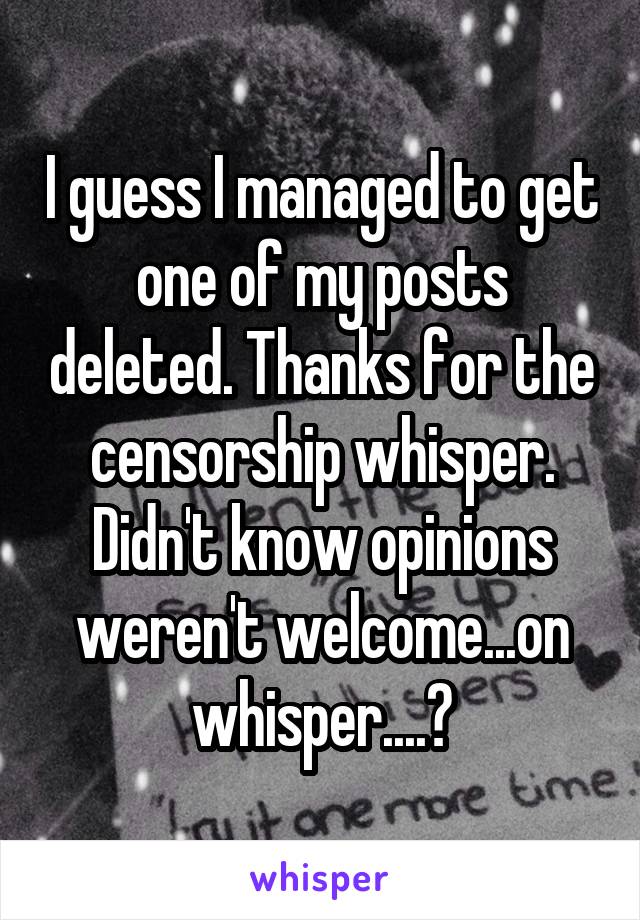 I guess I managed to get one of my posts deleted. Thanks for the censorship whisper. Didn't know opinions weren't welcome...on whisper....?