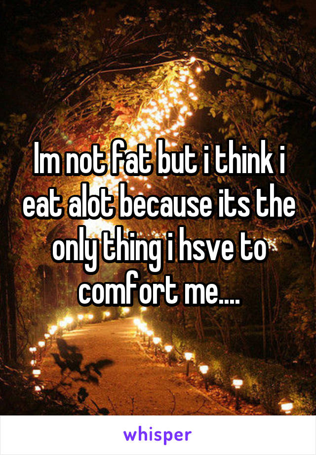 Im not fat but i think i eat alot because its the only thing i hsve to comfort me....