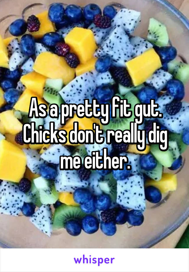 As a pretty fit gut. Chicks don't really dig me either.