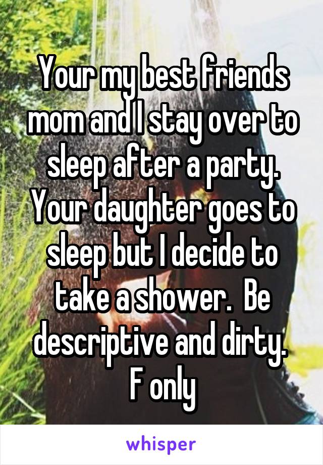 Your my best friends mom and I stay over to sleep after a party. Your daughter goes to sleep but I decide to take a shower.  Be descriptive and dirty. 
F only