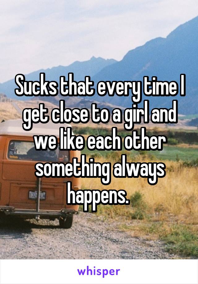 Sucks that every time I get close to a girl and we like each other something always happens. 