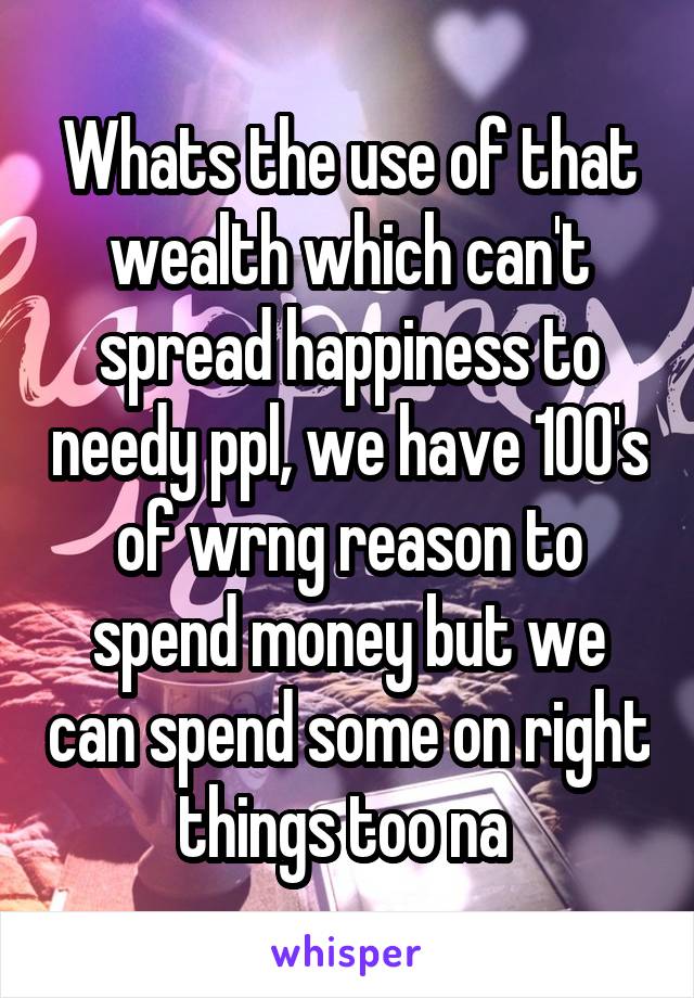 Whats the use of that wealth which can't spread happiness to needy ppl, we have 100's of wrng reason to spend money but we can spend some on right things too na 