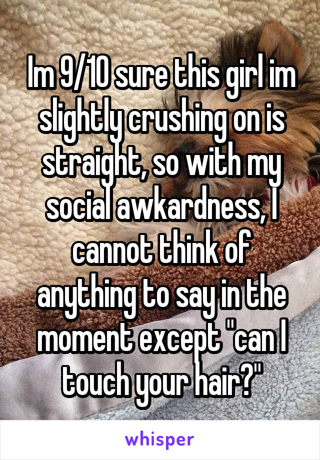 Im 9/10 sure this girl im slightly crushing on is straight, so with my social awkardness, I cannot think of anything to say in the moment except "can I touch your hair?"