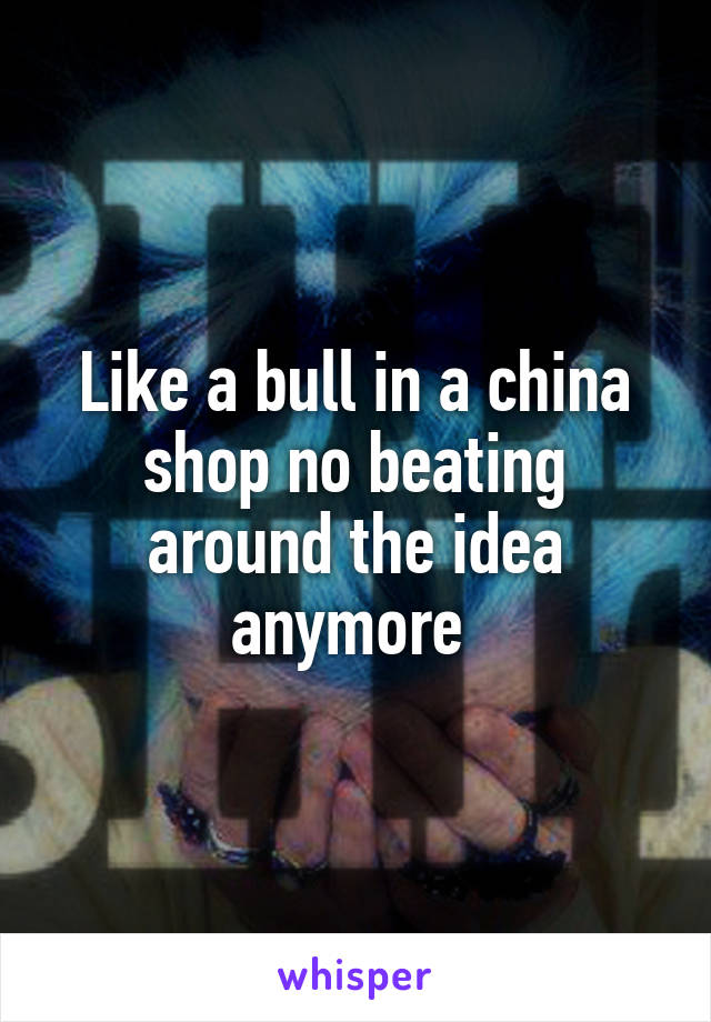 Like a bull in a china shop no beating around the idea anymore 