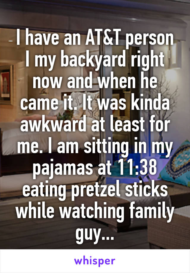 I have an AT&T person I my backyard right now and when he came it. It was kinda awkward at least for me. I am sitting in my pajamas at 11:38 eating pretzel sticks while watching family guy...