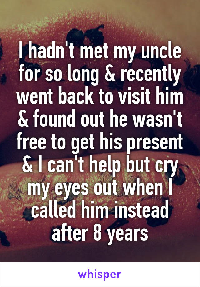 I hadn't met my uncle for so long & recently went back to visit him & found out he wasn't free to get his present & I can't help but cry my eyes out when I called him instead after 8 years