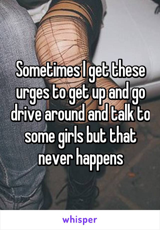 Sometimes I get these urges to get up and go drive around and talk to some girls but that never happens