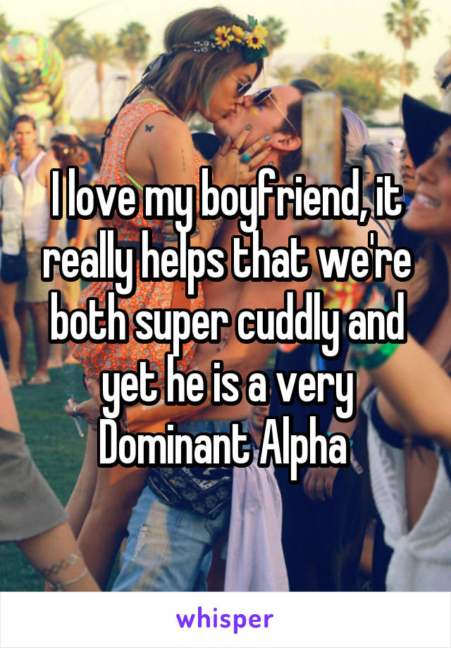 I love my boyfriend, it really helps that we're both super cuddly and yet he is a very Dominant Alpha 