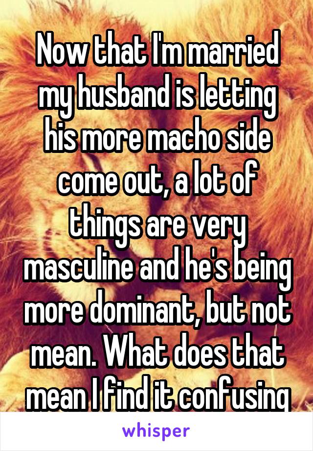 Now that I'm married my husband is letting his more macho side come out, a lot of things are very masculine and he's being more dominant, but not mean. What does that mean I find it confusing