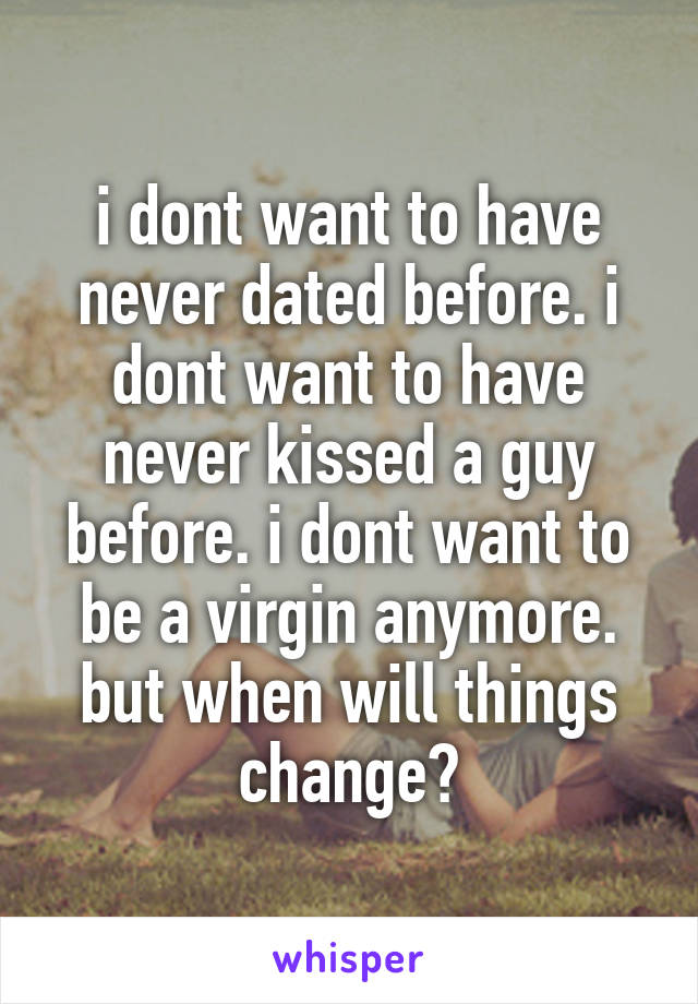 i dont want to have never dated before. i dont want to have never kissed a guy before. i dont want to be a virgin anymore. but when will things change?