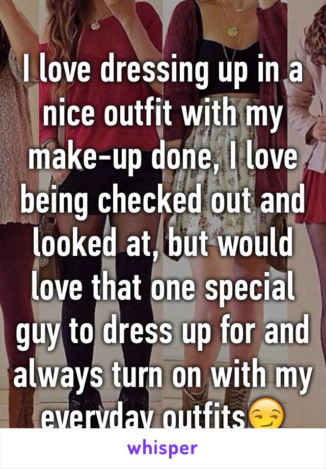 I love dressing up in a nice outfit with my make-up done, I love being checked out and looked at, but would love that one special guy to dress up for and always turn on with my everyday outfits😏 