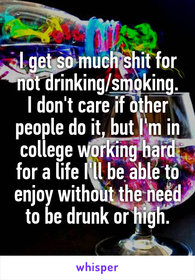 I get so much shit for not drinking/smoking. I don't care if other people do it, but I'm in college working hard for a life I'll be able to enjoy without the need to be drunk or high.