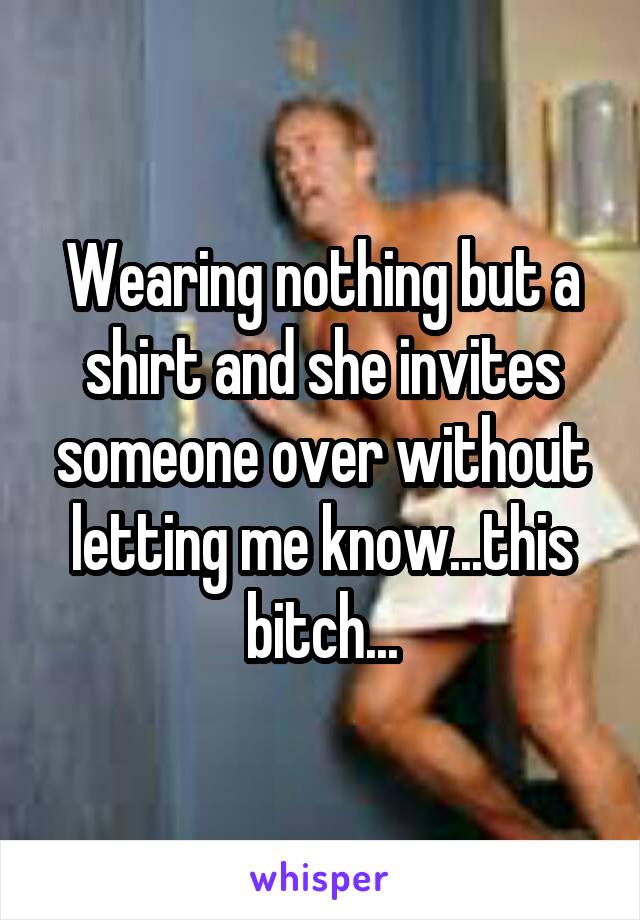 Wearing nothing but a shirt and she invites someone over without letting me know...this bitch...