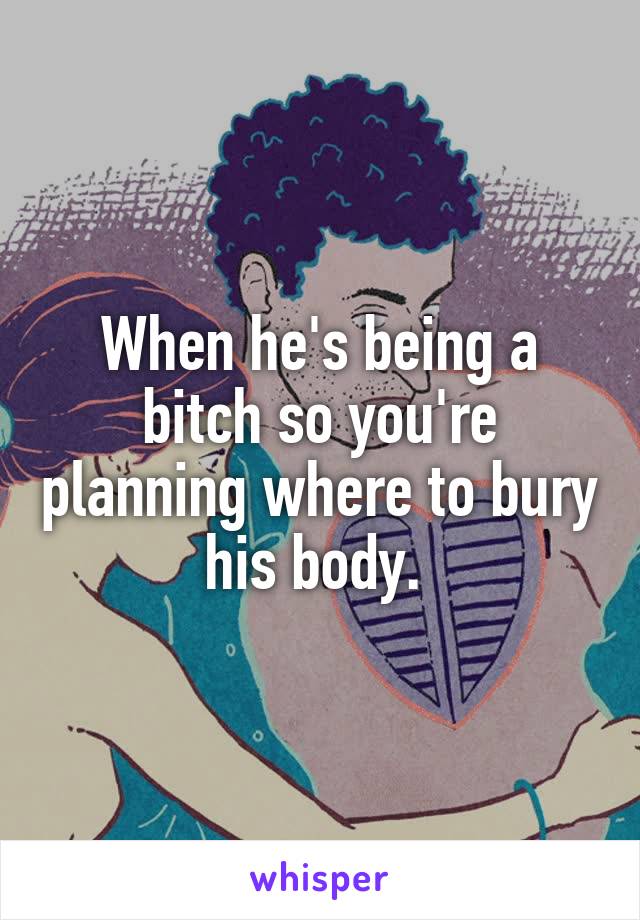When he's being a bitch so you're planning where to bury his body. 