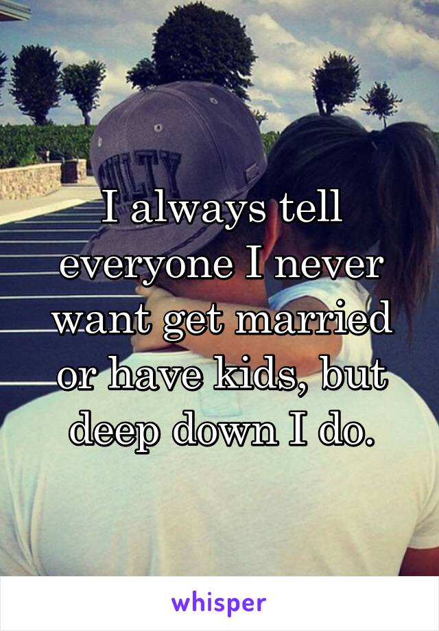 I always tell everyone I never want get married or have kids, but deep down I do.