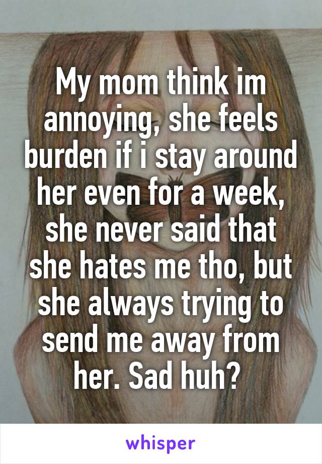My mom think im annoying, she feels burden if i stay around her even for a week, she never said that she hates me tho, but she always trying to send me away from her. Sad huh? 