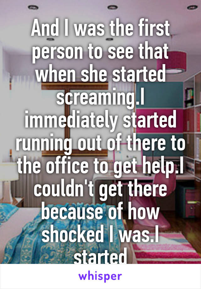 And I was the first person to see that when she started screaming.I immediately started running out of there to the office to get help.I couldn't get there because of how shocked I was.I started