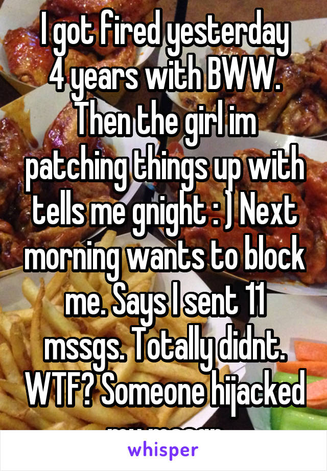 I got fired yesterday
4 years with BWW.
Then the girl im patching things up with tells me gnight : ) Next morning wants to block me. Says I sent 11 mssgs. Totally didnt. WTF? Someone hijacked my mssgr