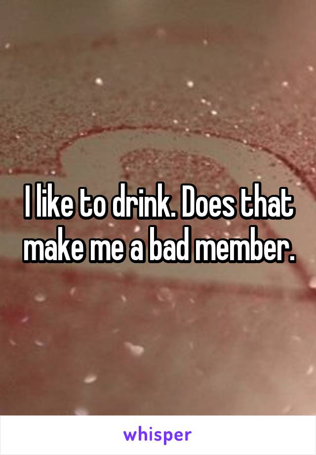 I like to drink. Does that make me a bad member.