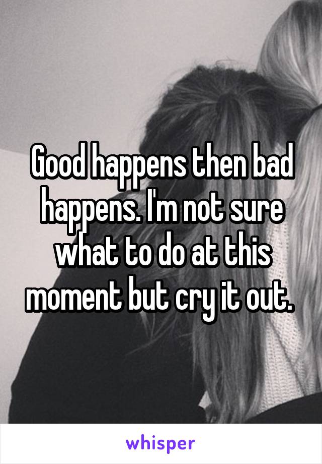 Good happens then bad happens. I'm not sure what to do at this moment but cry it out. 