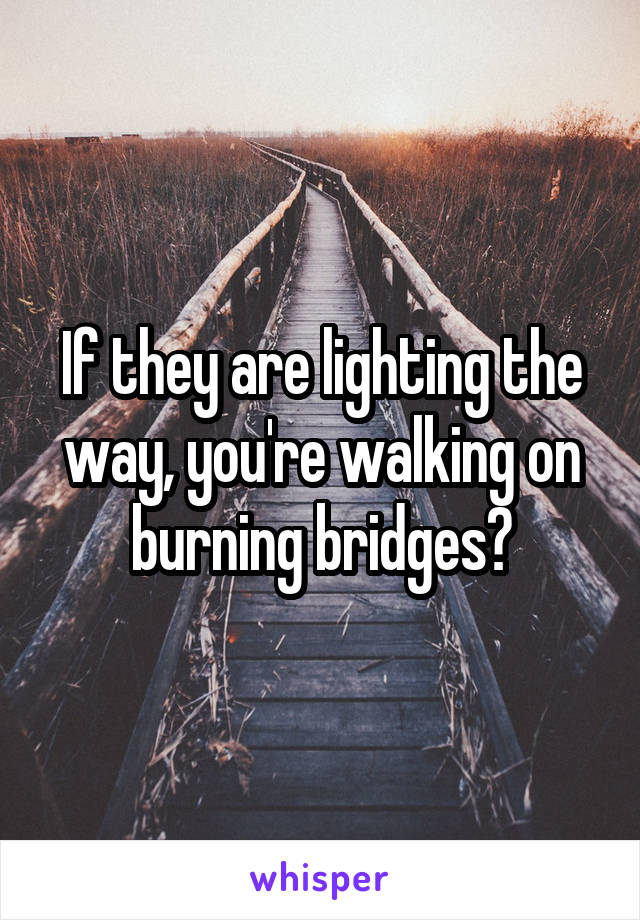 If they are lighting the way, you're walking on burning bridges?