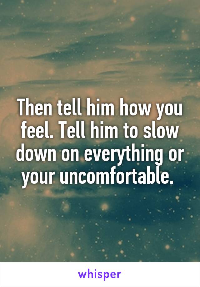Then tell him how you feel. Tell him to slow down on everything or your uncomfortable. 