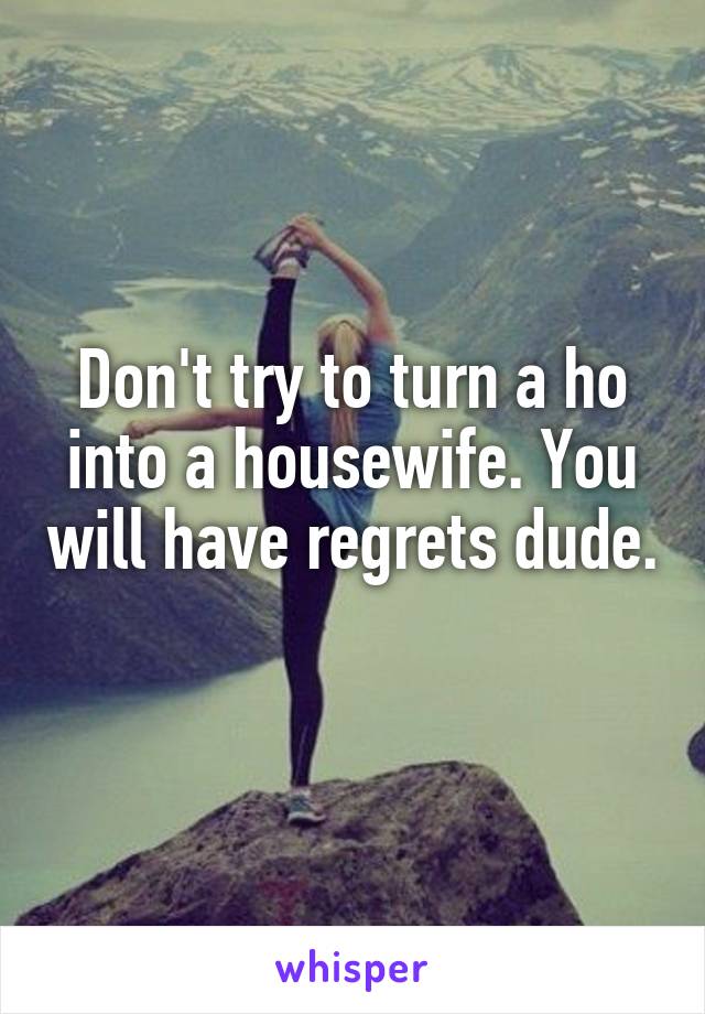Don't try to turn a ho into a housewife. You will have regrets dude. 