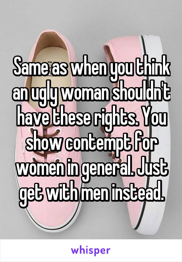 Same as when you think an ugly woman shouldn't have these rights. You show contempt for women in general. Just get with men instead.