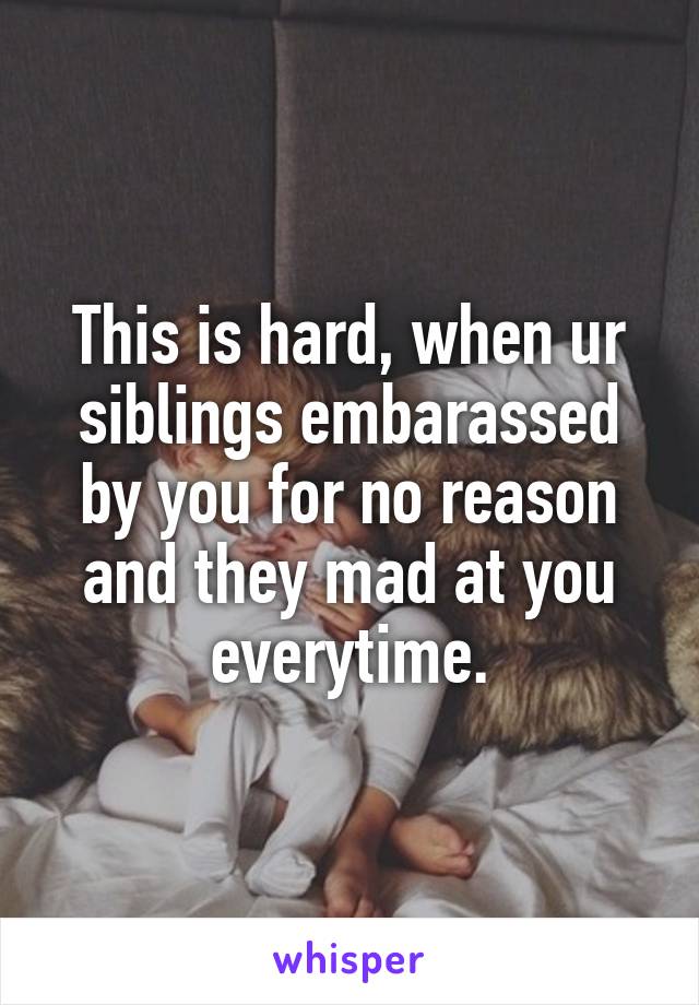 This is hard, when ur siblings embarassed by you for no reason and they mad at you everytime.