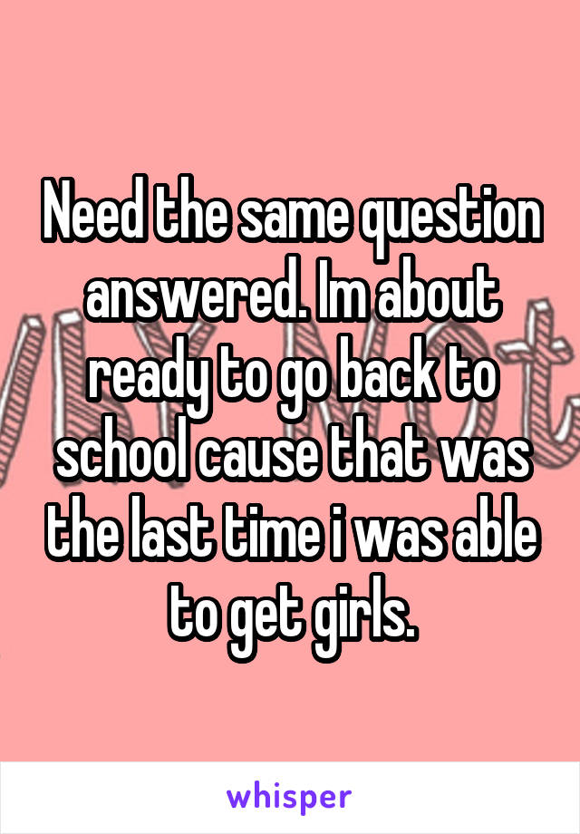 Need the same question answered. Im about ready to go back to school cause that was the last time i was able to get girls.