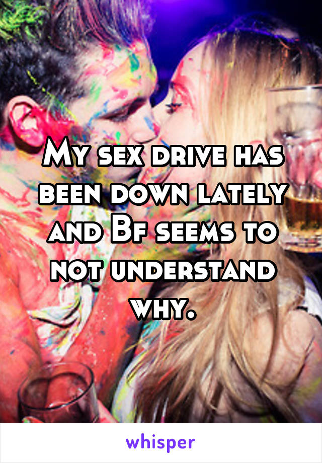 My sex drive has been down lately and Bf seems to not understand why.